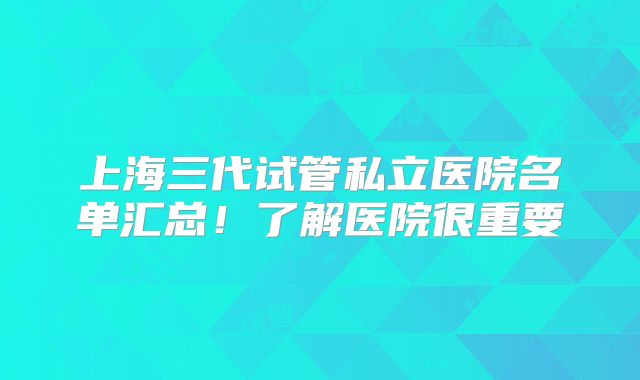 上海三代试管私立医院名单汇总！了解医院很重要