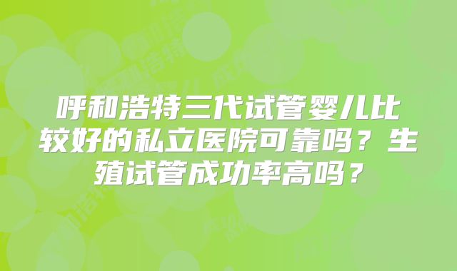 呼和浩特三代试管婴儿比较好的私立医院可靠吗？生殖试管成功率高吗？