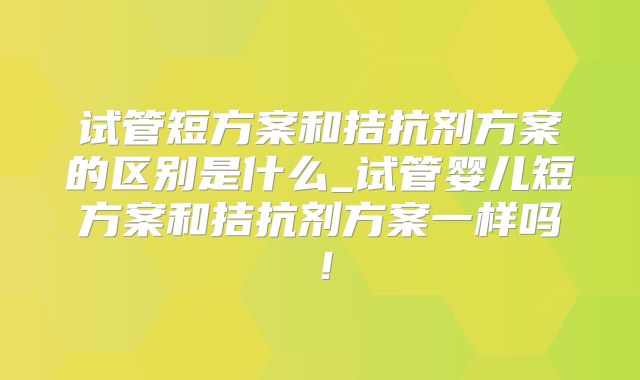 试管短方案和拮抗剂方案的区别是什么_试管婴儿短方案和拮抗剂方案一样吗!