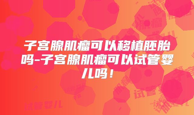 子宫腺肌瘤可以移植胚胎吗-子宫腺肌瘤可以试管婴儿吗!