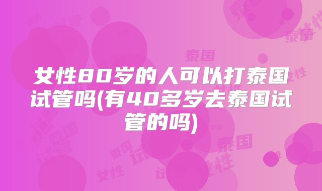 女性80岁的人可以打泰国试管吗(有40多岁去泰国试管的吗)