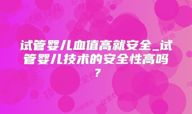 试管婴儿血值高就安全_试管婴儿技术的安全性高吗?