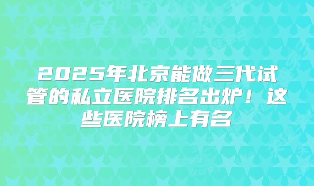 2025年北京能做三代试管的私立医院排名出炉！这些医院榜上有名
