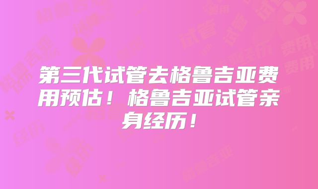 第三代试管去格鲁吉亚费用预估！格鲁吉亚试管亲身经历！