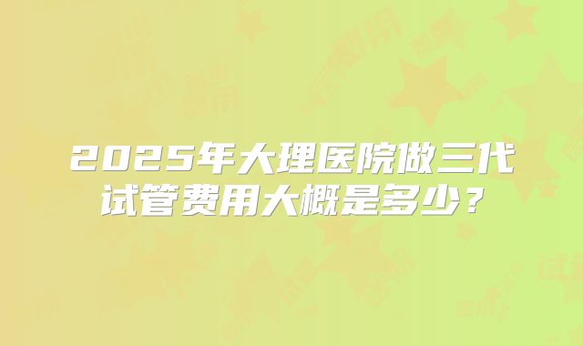 2025年大理医院做三代试管费用大概是多少?