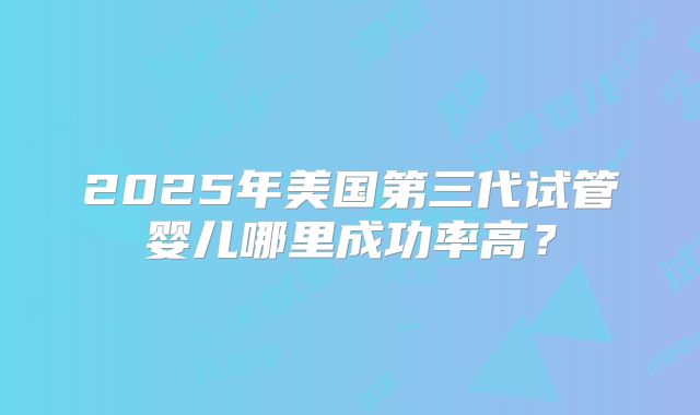 2025年美国第三代试管婴儿哪里成功率高？