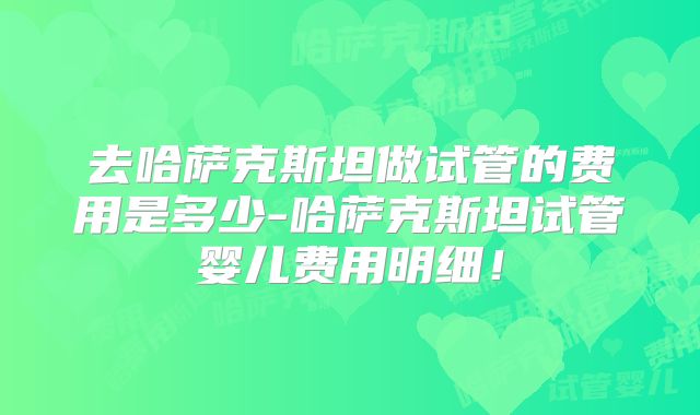 去哈萨克斯坦做试管的费用是多少-哈萨克斯坦试管婴儿费用明细!