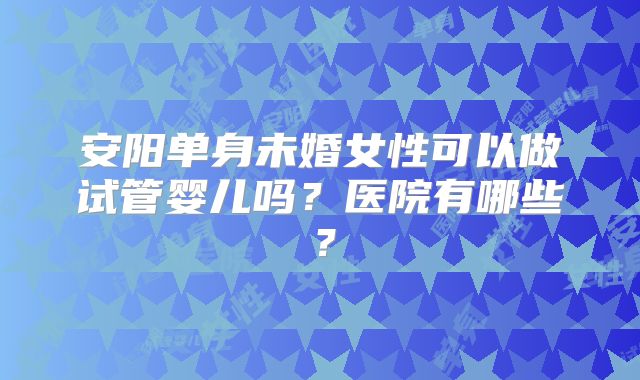 安阳单身未婚女性可以做试管婴儿吗?医院有哪些?