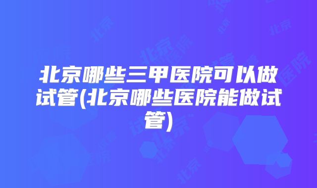 北京哪些三甲医院可以做试管(北京哪些医院能做试管)