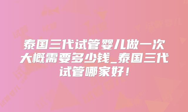 泰国三代试管婴儿做一次大概需要多少钱_泰国三代试管哪家好!