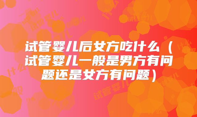 试管婴儿后女方吃什么(试管婴儿一般是男方有问题还是女方有问题)