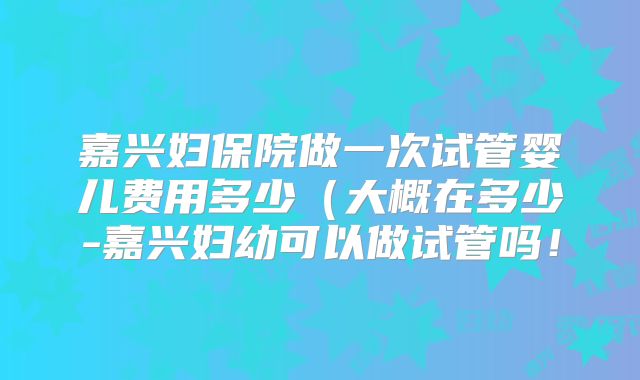 嘉兴妇保院做一次试管婴儿费用多少（大概在多少-嘉兴妇幼可以做试管吗！