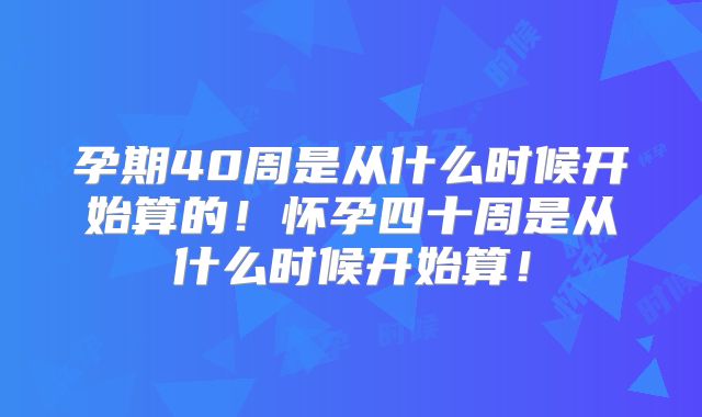 孕期40周是从什么时候开始算的！怀孕四十周是从什么时候开始算！