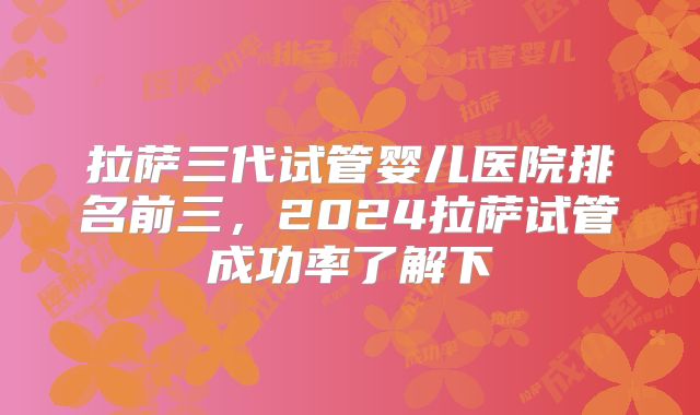 拉萨三代试管婴儿医院排名前三,2024拉萨试管成功率了解下