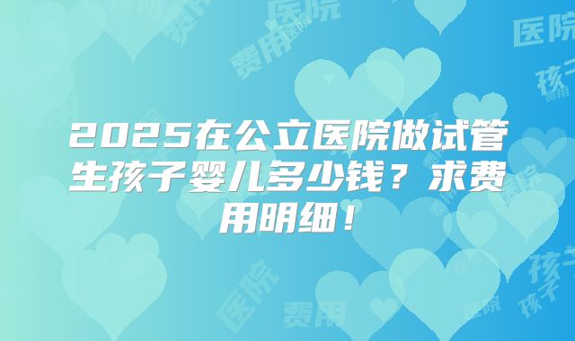 2025在公立医院做试管生孩子婴儿多少钱?求费用明细!