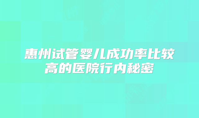 惠州试管婴儿成功率比较高的医院行内秘密