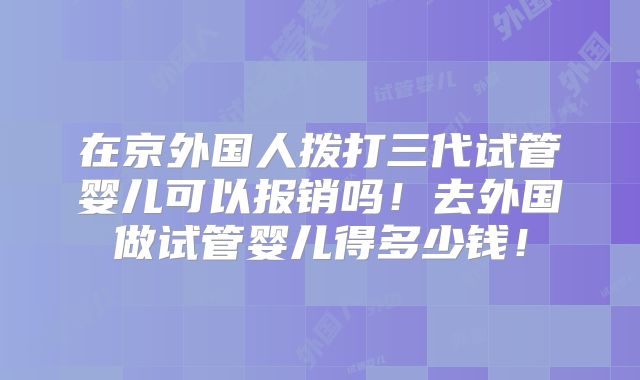 在京外国人拨打三代试管婴儿可以报销吗！去外国做试管婴儿得多少钱！