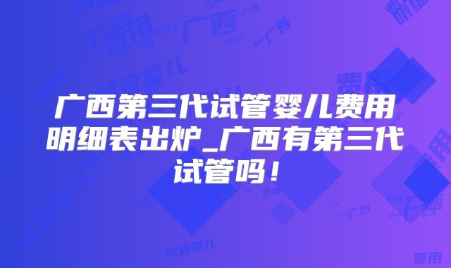 广西第三代试管婴儿费用明细表出炉_广西有第三代试管吗！