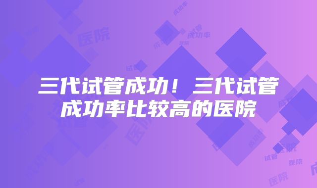 三代试管成功！三代试管成功率比较高的医院