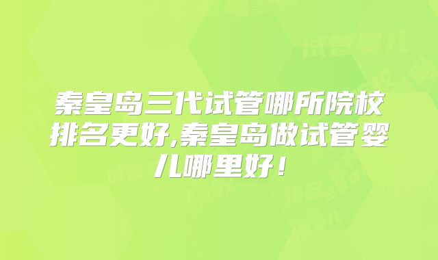秦皇岛三代试管哪所院校排名更好,秦皇岛做试管婴儿哪里好！