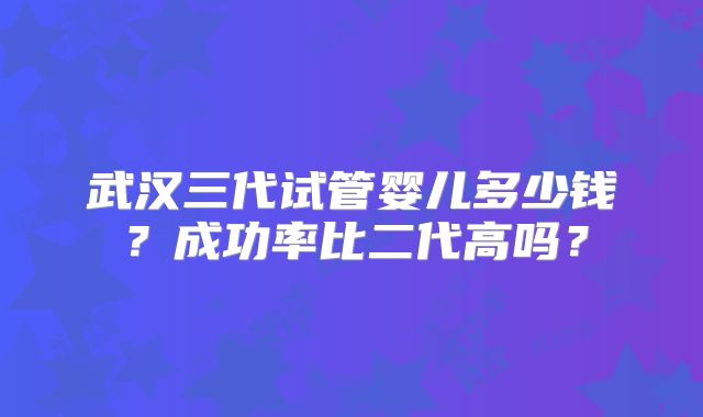 武汉三代试管婴儿多少钱？成功率比二代高吗？