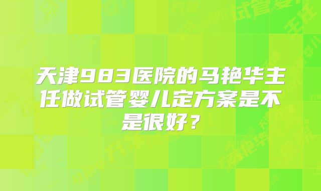 天津983医院的马艳华主任做试管婴儿定方案是不是很好？