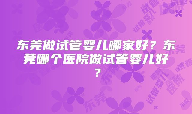 东莞做试管婴儿哪家好？东莞哪个医院做试管婴儿好？