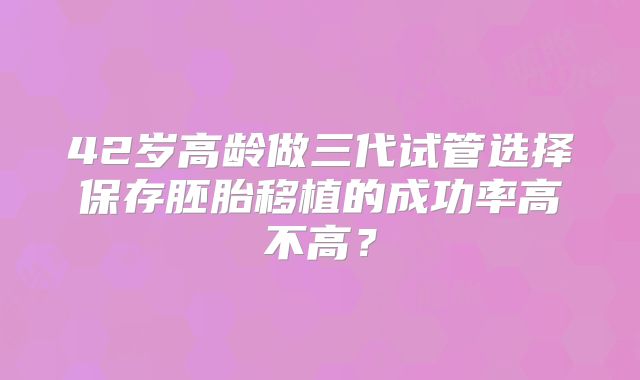 42岁高龄做三代试管选择保存胚胎移植的成功率高不高?