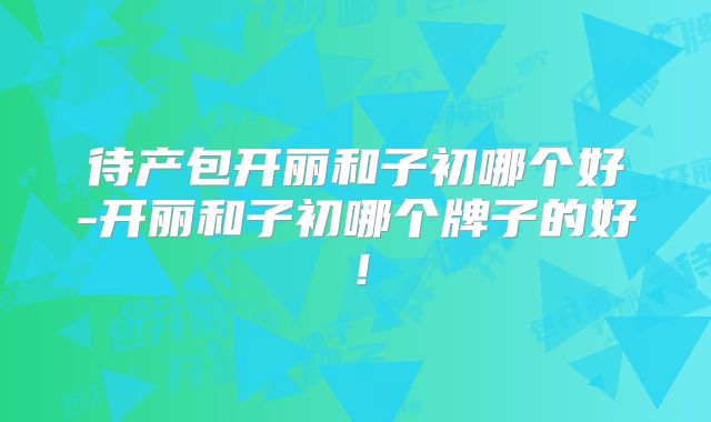 待产包开丽和子初哪个好-开丽和子初哪个牌子的好！