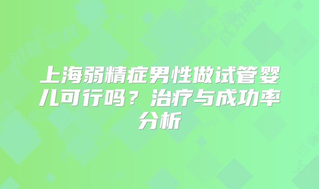 上海弱精症男性做试管婴儿可行吗？治疗与成功率分析