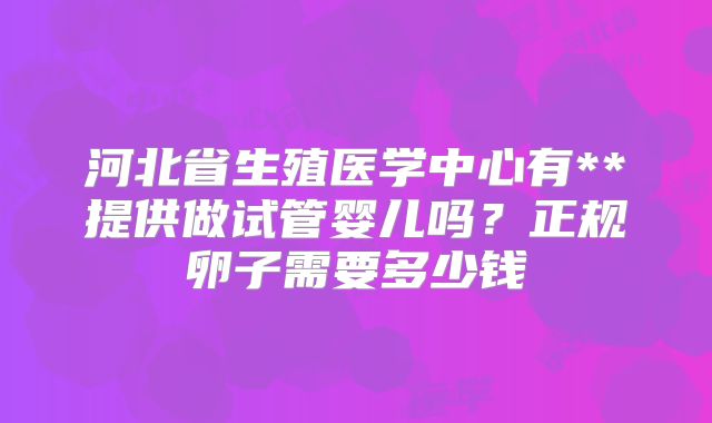 河北省生殖医学中心有**提供做试管婴儿吗?正规卵子需要多少钱
