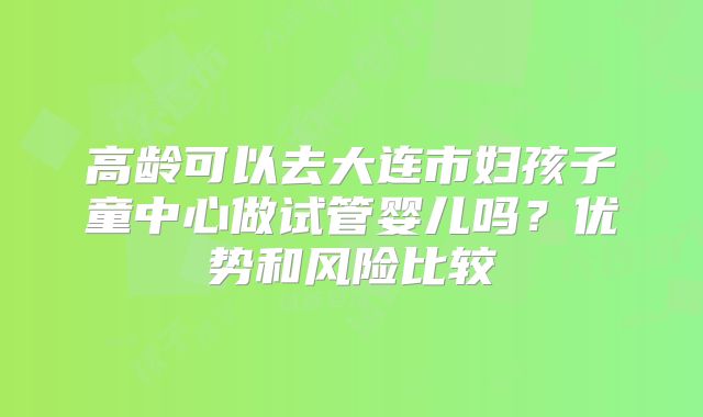 高龄可以去大连市妇孩子童中心做试管婴儿吗？优势和风险比较