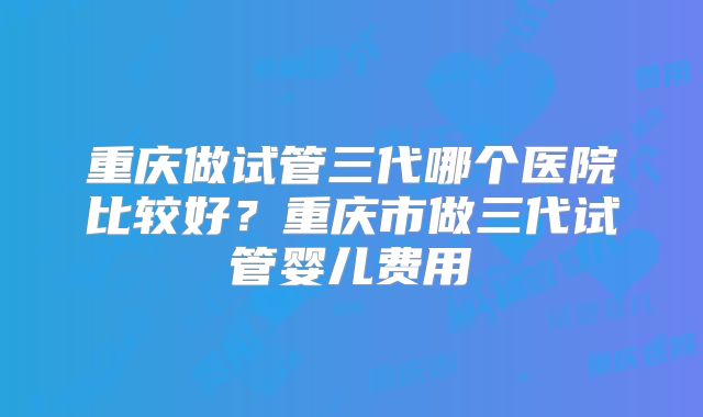 重庆做试管三代哪个医院比较好？重庆市做三代试管婴儿费用