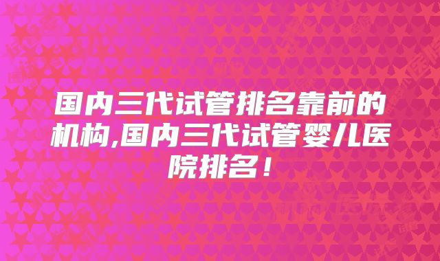 国内三代试管排名靠前的机构,国内三代试管婴儿医院排名!