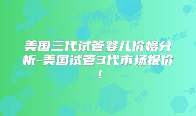 美国三代试管婴儿价格分析-美国试管3代市场报价!