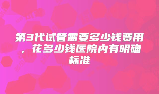 第3代试管需要多少钱费用,花多少钱医院内有明确标准