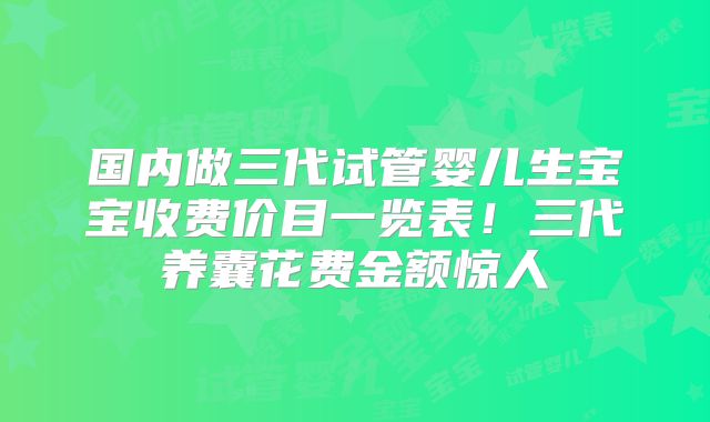 国内做三代试管婴儿生宝宝收费价目一览表!三代养囊花费金额惊人