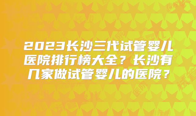 2023长沙三代试管婴儿医院排行榜大全?长沙有几家做试管婴儿的医院?