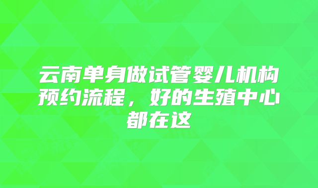 云南单身做试管婴儿机构预约流程，好的生殖中心都在这