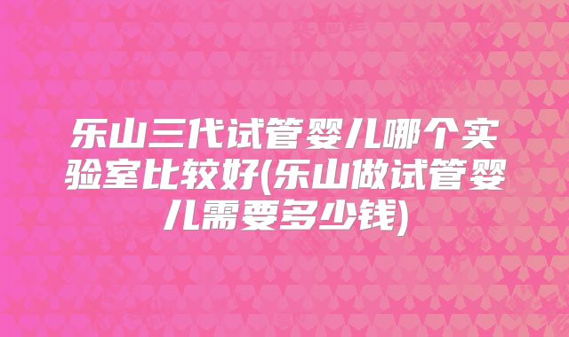 乐山三代试管婴儿哪个实验室比较好(乐山做试管婴儿需要多少钱)