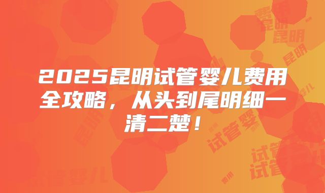 2025昆明试管婴儿费用全攻略，从头到尾明细一清二楚！