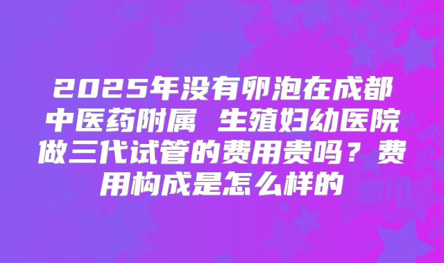 2025年没有卵泡在成都中医药附属 生殖妇幼医院做三代试管的费用贵吗?费用构成是怎么样的