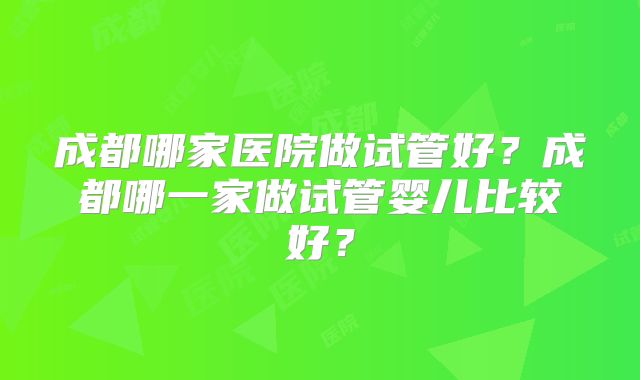 成都哪家医院做试管好？成都哪一家做试管婴儿比较好？