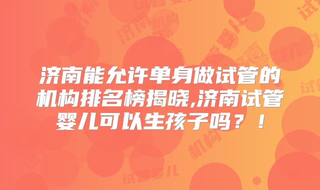 济南能允许单身做试管的机构排名榜揭晓,济南试管婴儿可以生孩子吗?!