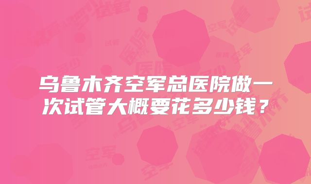 乌鲁木齐空军总医院做一次试管大概要花多少钱?