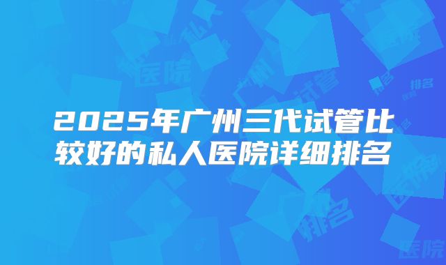 2025年广州三代试管比较好的私人医院详细排名