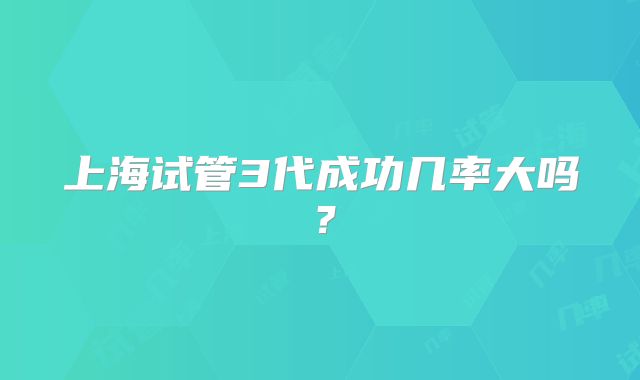 上海试管3代成功几率大吗？