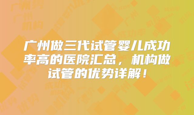 广州做三代试管婴儿成功率高的医院汇总,机构做试管的优势详解!