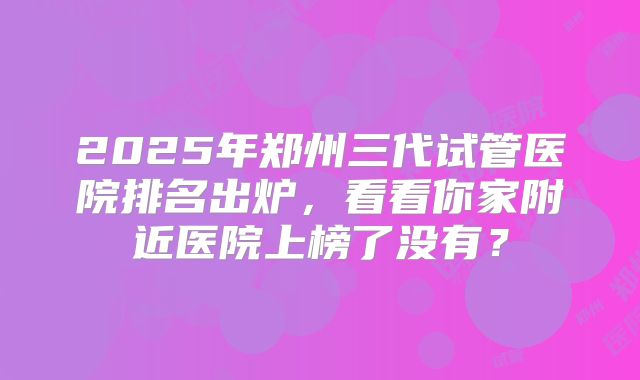 2025年郑州三代试管医院排名出炉，看看你家附近医院上榜了没有？
