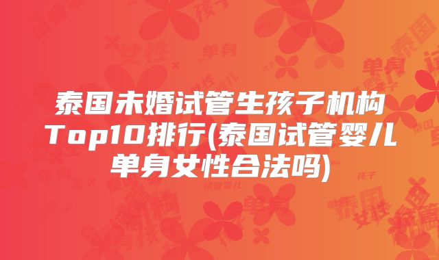 泰国未婚试管生孩子机构Top10排行(泰国试管婴儿单身女性合法吗)